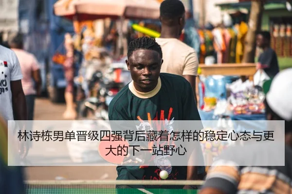 林诗栋男单晋级四强背后藏着怎样的稳定心态与更大的下一站野心
